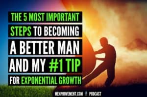 The 5 Most Important Steps to Becoming a Better Man And My #1 Tip For Exponential Growth